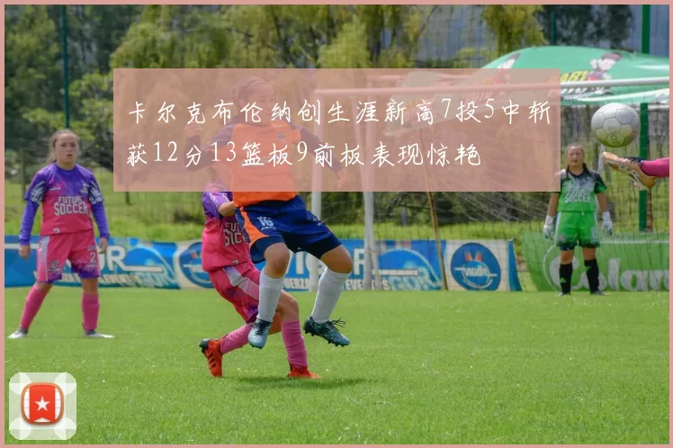 卡尔克布伦纳创生涯新高7投5中斩获12分13篮板9前板表现惊艳