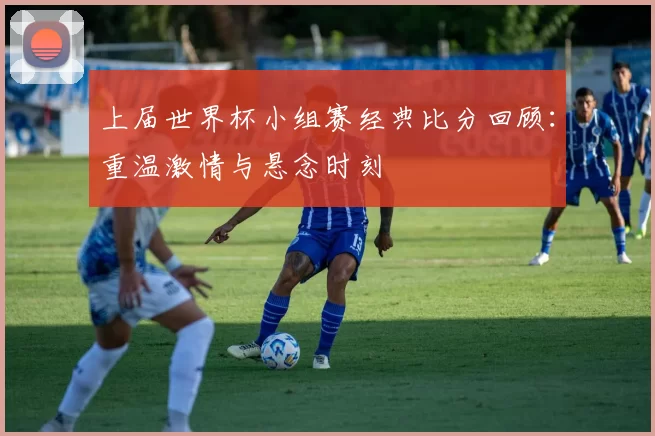 上届世界杯小组赛经典比分回顾：重温激情与悬念时刻