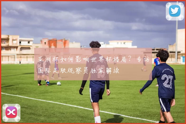 亚洲杯如何影响世界杯格局？专访国际足联观察员独家解读