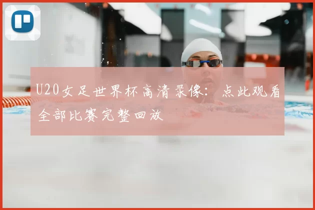 U20女足世界杯高清录像:点此观看全部比赛完整回放