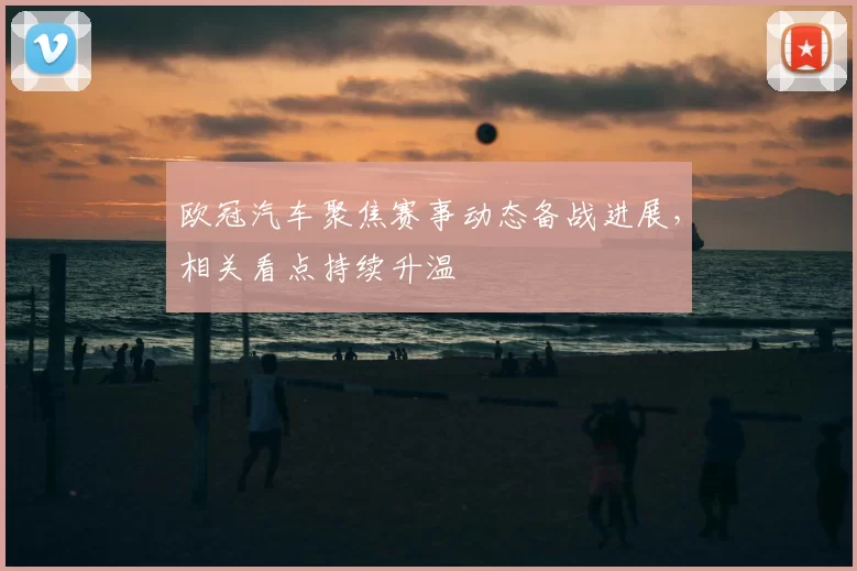 欧冠汽车聚焦赛事动态备战进展，相关看点持续升温
