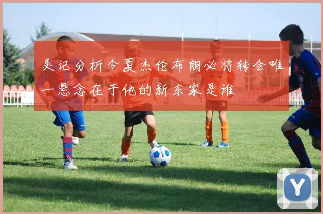 美记分析今夏杰伦布朗必将转会唯一悬念在于他的新东家是谁