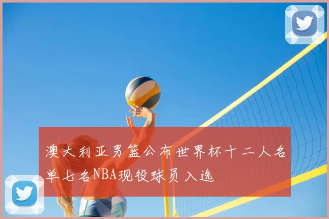 澳大利亚男篮公布世界杯十二人名单七名NBA现役球员入选
