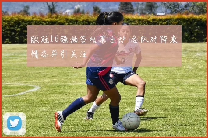 欧冠16强抽签结果出炉 各队对阵表情各异引关注