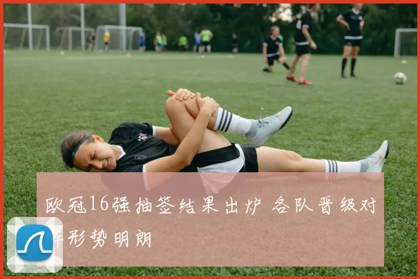 欧冠16强抽签结果出炉 各队晋级对阵形势明朗