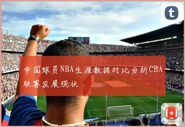 中国球员NBA生涯数据对比分析CBA联赛发展现状