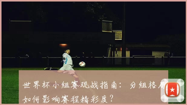 世界杯小组赛观战指南：分组格局如何影响赛程精彩度？