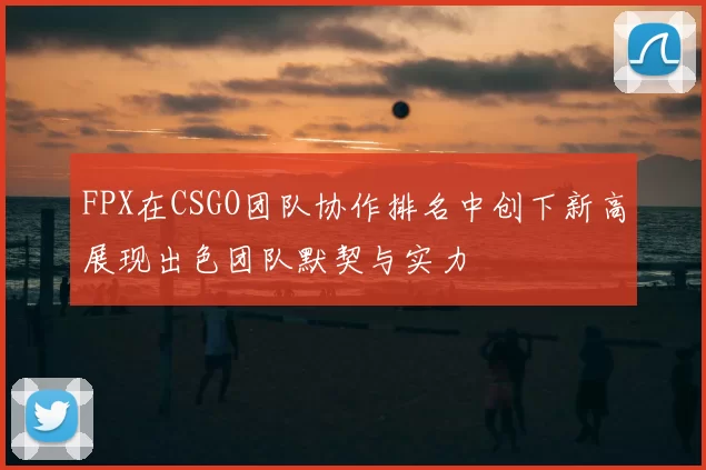 FPX在CSGO团队协作排名中创下新高展现出色团队默契与实力
