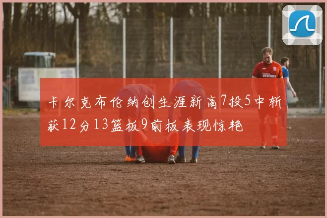 卡尔克布伦纳创生涯新高7投5中斩获12分13篮板9前板表现惊艳