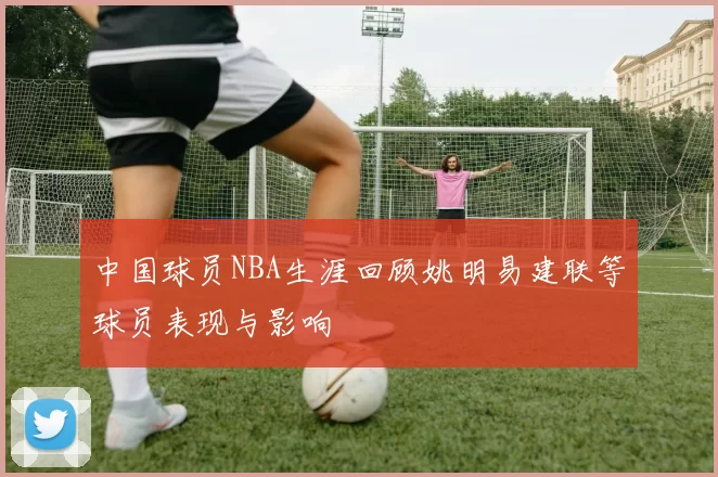 中国球员NBA生涯回顾姚明易建联等球员表现与影响