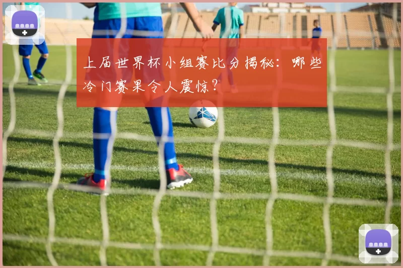 上届世界杯小组赛比分揭秘：哪些冷门赛果令人震惊？