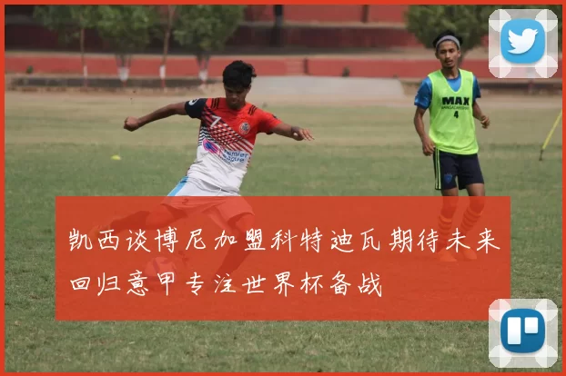 凯西谈博尼加盟科特迪瓦期待未来回归意甲专注世界杯备战