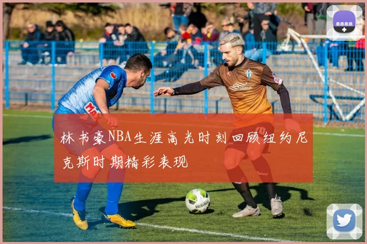 林书豪NBA生涯高光时刻回顾纽约尼克斯时期精彩表现