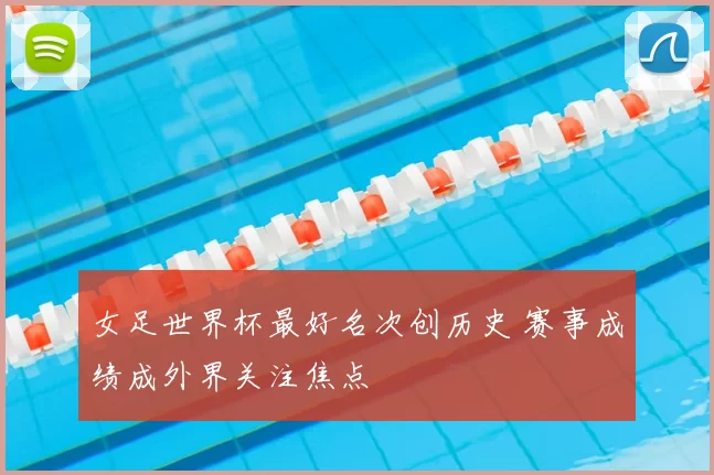 女足世界杯最好名次创历史 赛事成绩成外界关注焦点