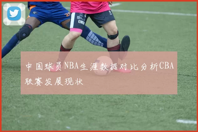 中国球员NBA生涯数据对比分析CBA联赛发展现状