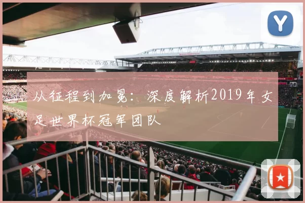 从征程到加冕：深度解析2019年女足世界杯冠军团队