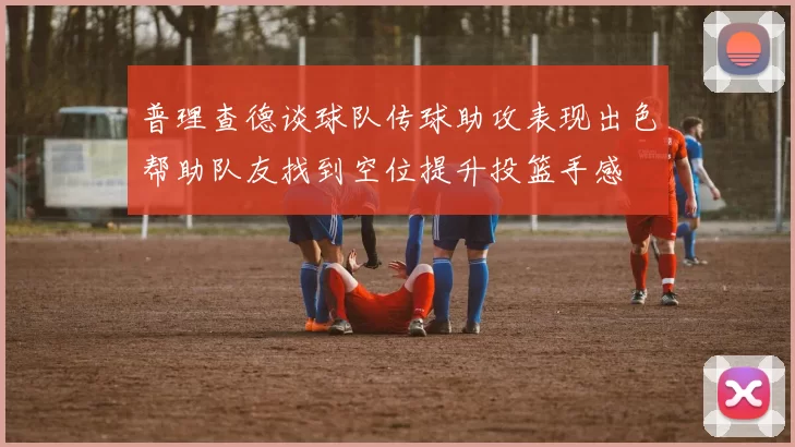 普理查德谈球队传球助攻表现出色帮助队友找到空位提升投篮手感