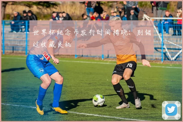世界杯纪念币发行时间揭晓：别错过收藏良机