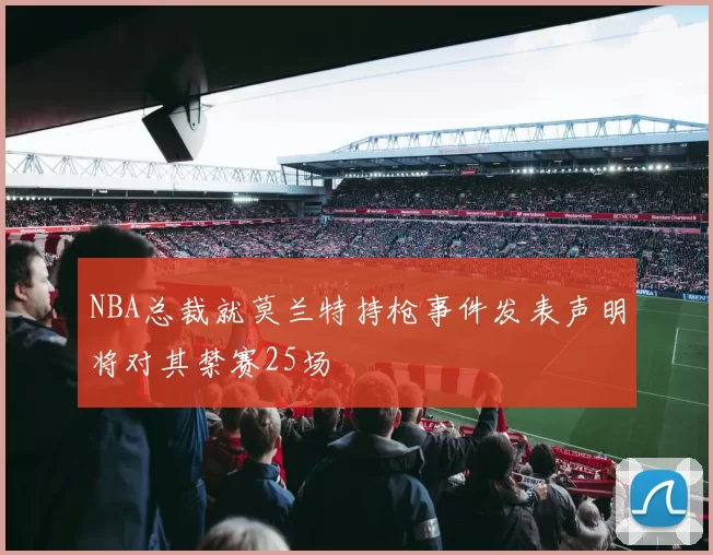 NBA总裁就莫兰特持枪事件发表声明将对其禁赛25场