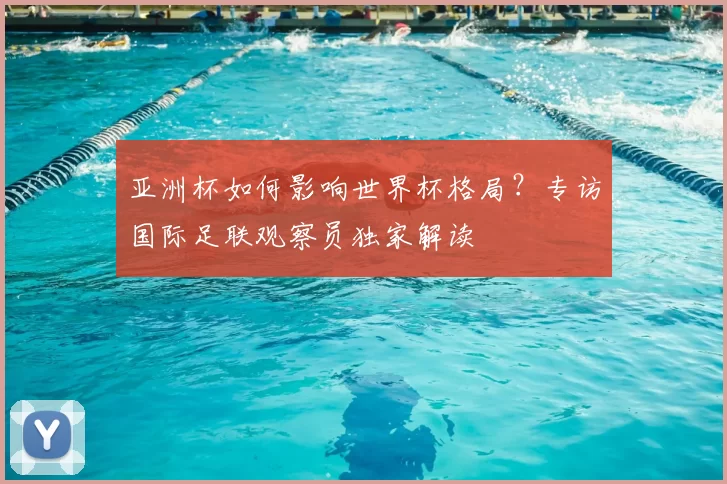 亚洲杯如何影响世界杯格局？专访国际足联观察员独家解读
