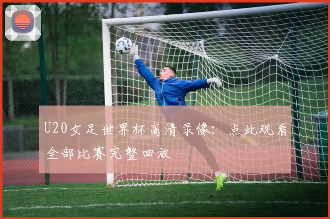 U20女足世界杯高清录像：点此观看全部比赛完整回放