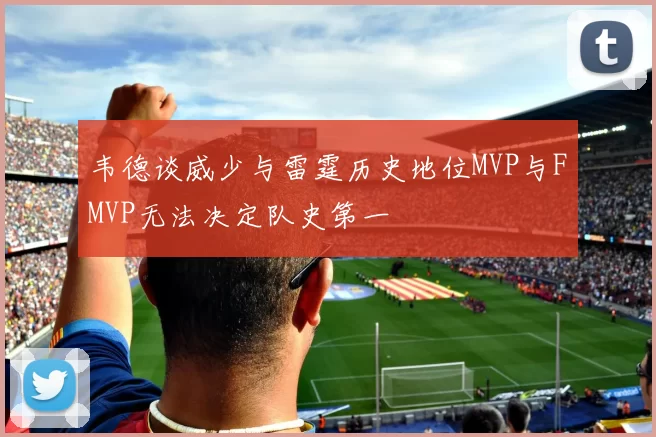 韦德谈威少与雷霆历史地位MVP与FMVP无法决定队史第一