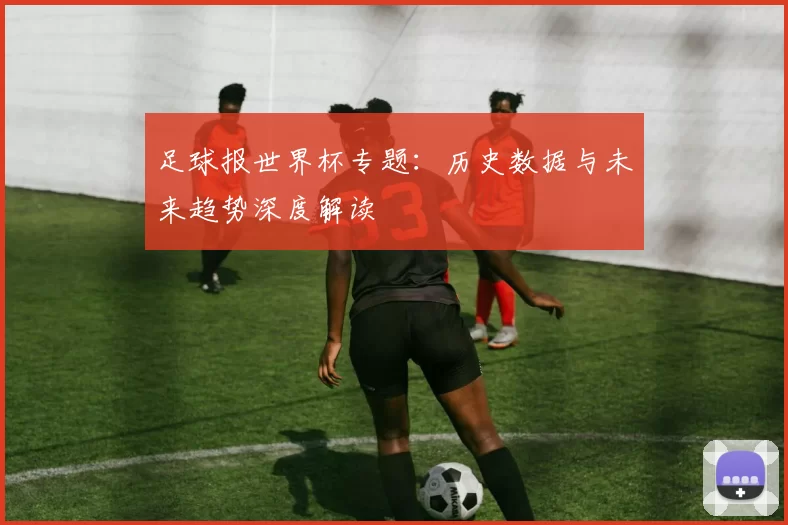 足球报世界杯专题：历史数据与未来趋势深度解读
