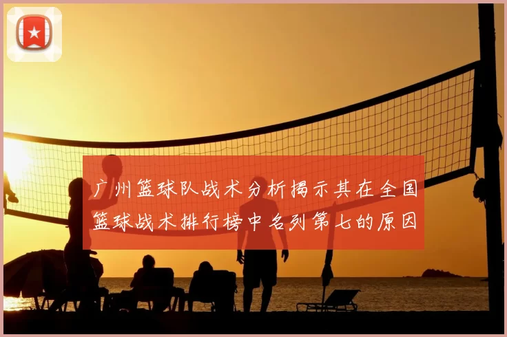 广州篮球队战术分析揭示其在全国篮球战术排行榜中名列第七的原因与优势