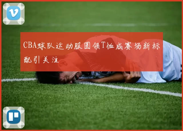 CBA球队运动服圆领T恤成赛场新标配引关注