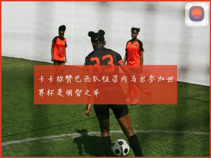 卡卡称赞巴西队征召内马尔参加世界杯是明智之举