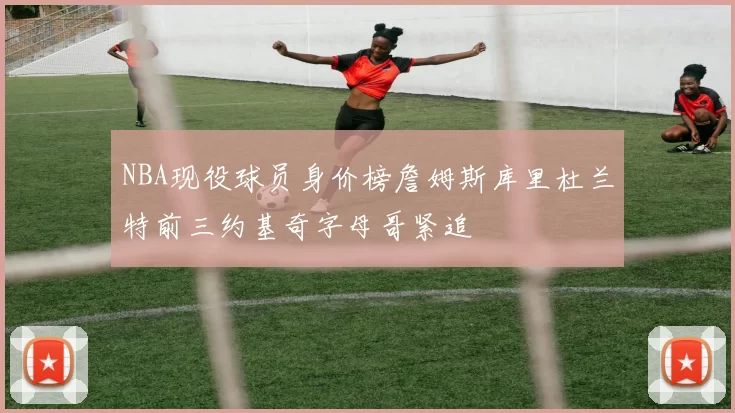 NBA现役球员身价榜詹姆斯库里杜兰特前三约基奇字母哥紧追