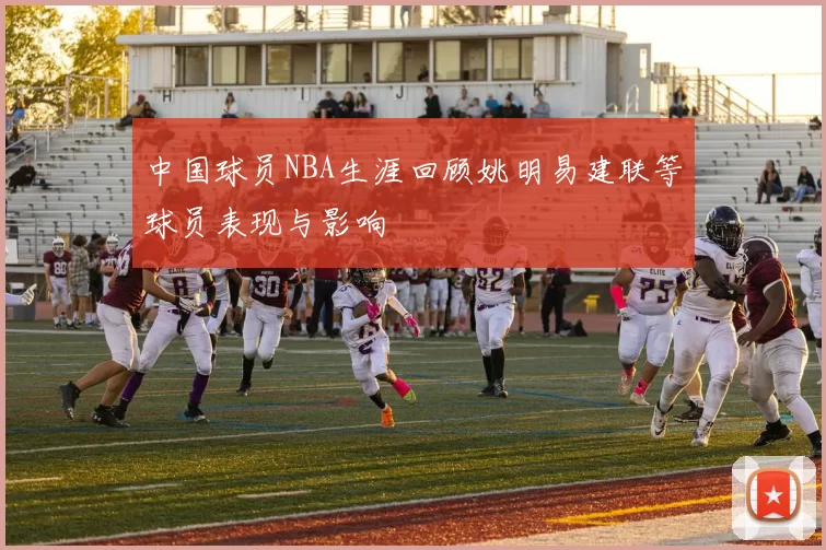 中国球员NBA生涯回顾姚明易建联等球员表现与影响
