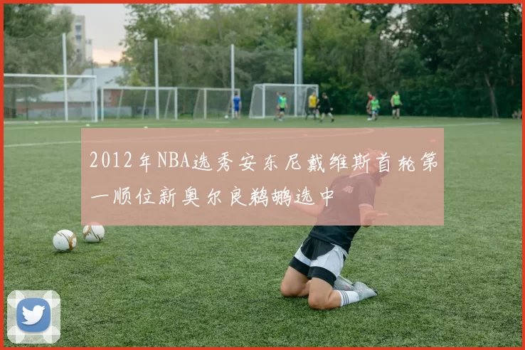 2012年NBA选秀安东尼戴维斯首轮第一顺位新奥尔良鹈鹕选中