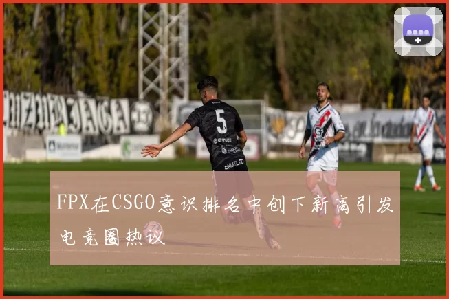 FPX在CSGO意识排名中创下新高引发电竞圈热议