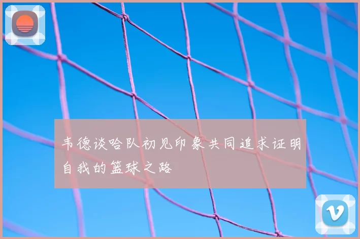 韦德谈哈队初见印象共同追求证明自我的篮球之路