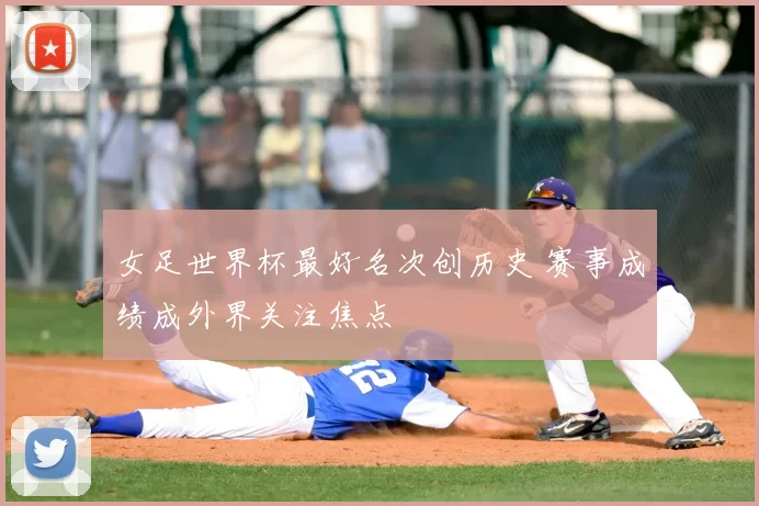 女足世界杯最好名次创历史 赛事成绩成外界关注焦点