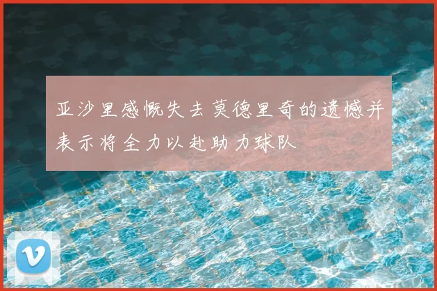 亚沙里感慨失去莫德里奇的遗憾并表示将全力以赴助力球队