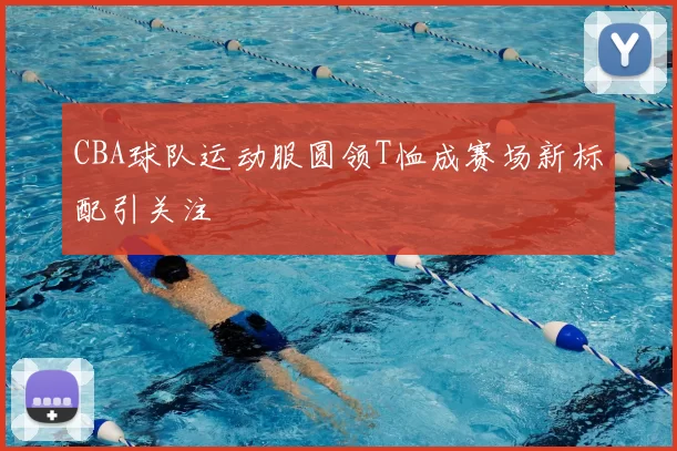 CBA球队运动服圆领T恤成赛场新标配引关注