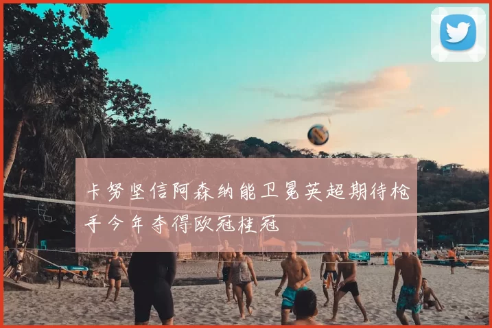 卡努坚信阿森纳能卫冕英超期待枪手今年夺得欧冠桂冠