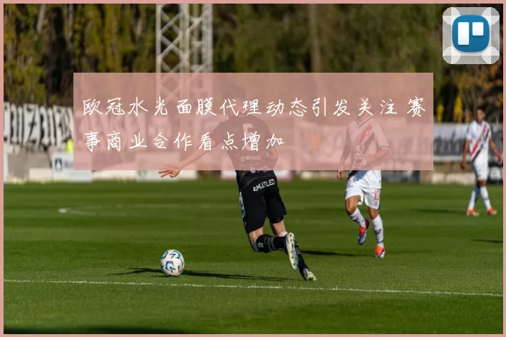欧冠水光面膜代理动态引发关注 赛事商业合作看点增加
