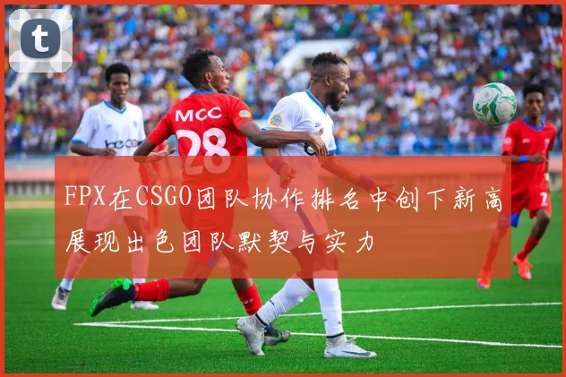 FPX在CSGO团队协作排名中创下新高展现出色团队默契与实力