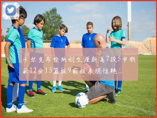 卡尔克布伦纳创生涯新高7投5中斩获12分13篮板9前板表现惊艳