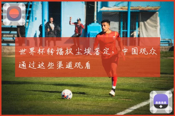 世界杯转播权尘埃落定,中国观众通过这些渠道观看