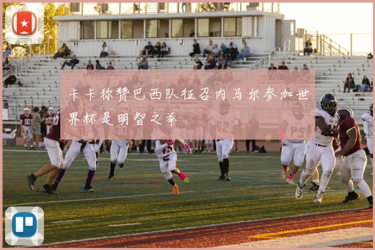 卡卡称赞巴西队征召内马尔参加世界杯是明智之举