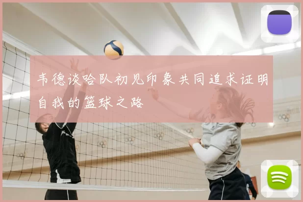 韦德谈哈队初见印象共同追求证明自我的篮球之路