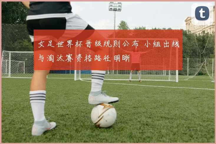女足世界杯晋级规则公布 小组出线与淘汰赛资格路径明晰