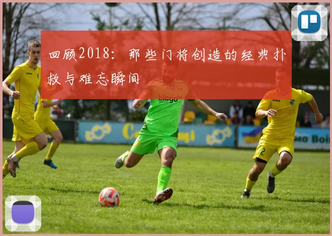 回顾2018：那些门将创造的经典扑救与难忘瞬间