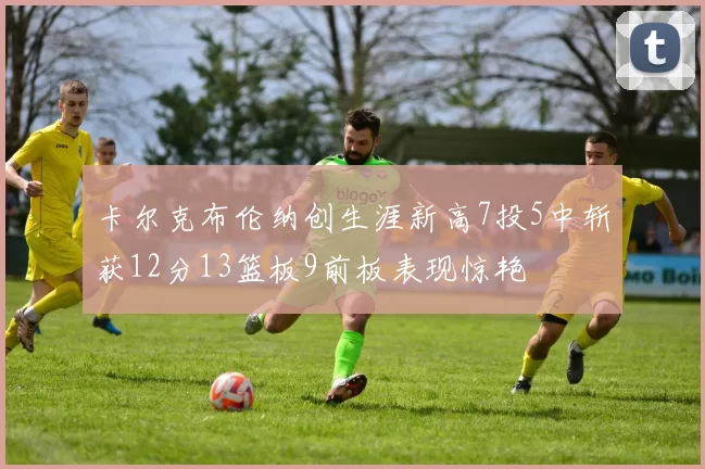 卡尔克布伦纳创生涯新高7投5中斩获12分13篮板9前板表现惊艳