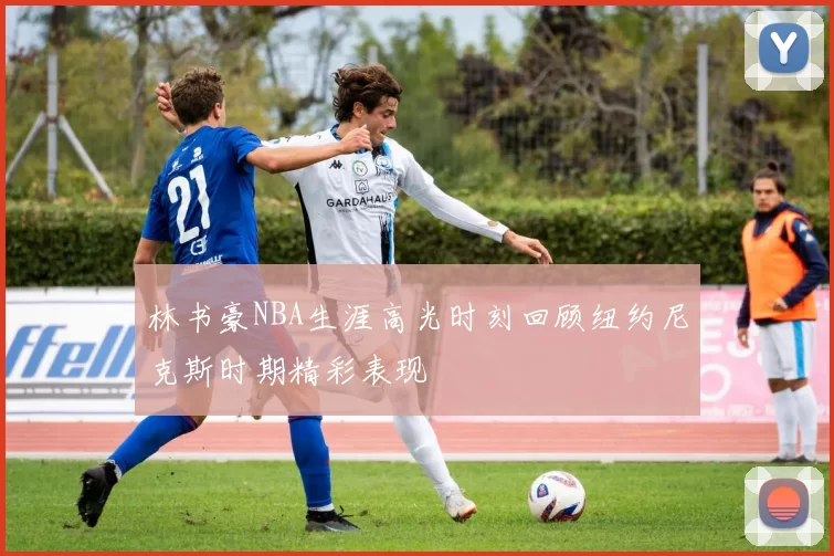 林书豪NBA生涯高光时刻回顾纽约尼克斯时期精彩表现