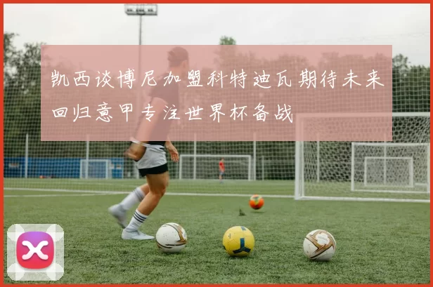 凯西谈博尼加盟科特迪瓦期待未来回归意甲专注世界杯备战